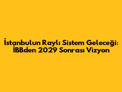 İstanbul'un Raylı Sistem Geleceği: İBB'den 2029 Sonrası Vizyon