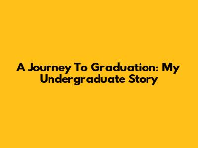 A Journey To Graduation: My Undergraduate Story