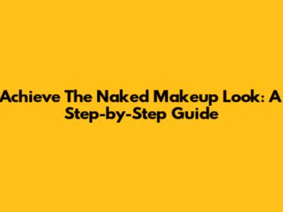 Achieve The Naked Makeup Look: A Step-by-Step Guide