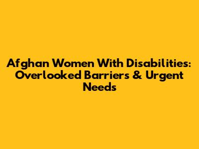 Afghan Women With Disabilities: Overlooked Barriers & Urgent Needs