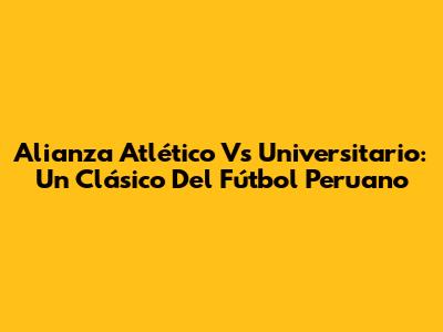 Alianza Atlético Vs Universitario: Un Clásico Del Fútbol Peruano