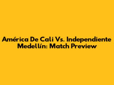América De Cali Vs. Independiente Medellín: Match Preview
