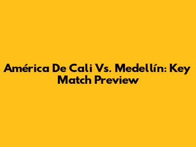 América De Cali Vs. Medellín: Key Match Preview