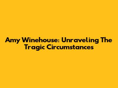 Amy Winehouse: Unraveling The Tragic Circumstances