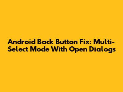 Android Back Button Fix: Multi-Select Mode With Open Dialogs