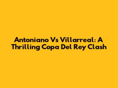 Antoniano Vs Villarreal: A Thrilling Copa Del Rey Clash
