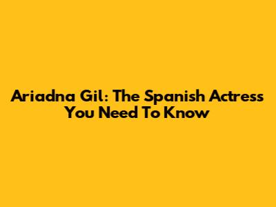 Ariadna Gil: The Spanish Actress You Need To Know