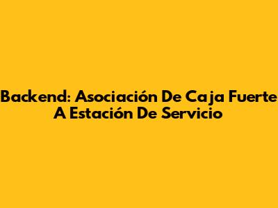 Backend: Asociación De Caja Fuerte A Estación De Servicio