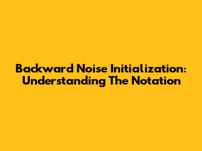Backward Noise Initialization: Understanding The Notation