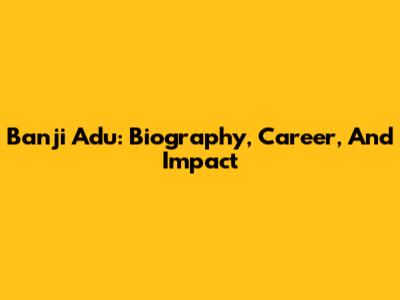 Banji Adu: Biography, Career, And Impact