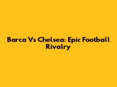 Barca Vs Chelsea: Epic Football Rivalry