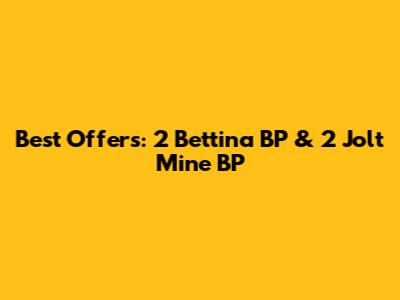 Best Offers: 2 Bettina BP & 2 Jolt Mine BP