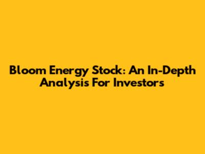 Bloom Energy Stock: An In-Depth Analysis For Investors