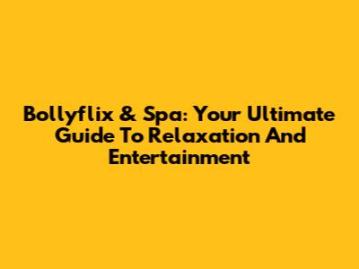 Bollyflix & Spa: Your Ultimate Guide To Relaxation And Entertainment