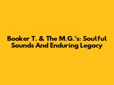 Booker T. & The M.G.’s: Soulful Sounds And Enduring Legacy