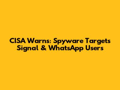 CISA Warns: Spyware Targets Signal & WhatsApp Users