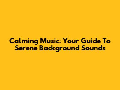 Calming Music: Your Guide To Serene Background Sounds