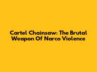 Cartel Chainsaw: The Brutal Weapon Of Narco Violence