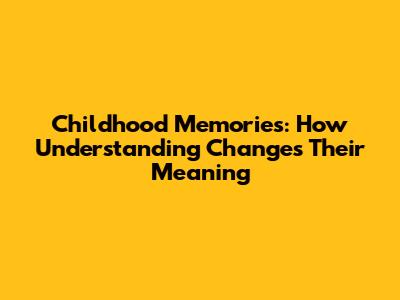 Childhood Memories: How Understanding Changes Their Meaning