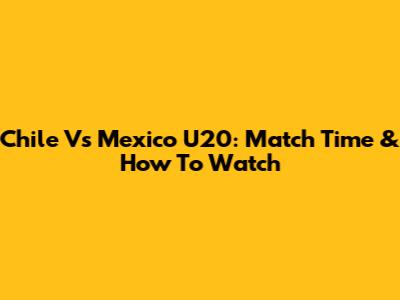 Chile Vs Mexico U20: Match Time & How To Watch