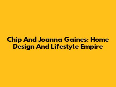 Chip And Joanna Gaines: Home Design And Lifestyle Empire