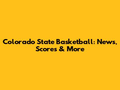 Colorado State Basketball: News, Scores & More
