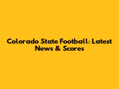 Colorado State Football: Latest News & Scores