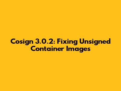Cosign 3.0.2: Fixing Unsigned Container Images
