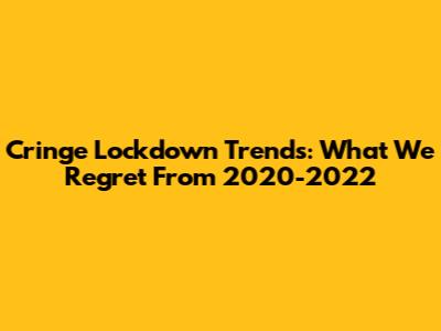 Cringe Lockdown Trends: What We Regret From 2020-2022