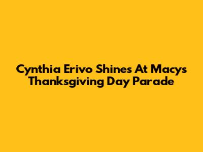 Cynthia Erivo Shines At Macy's Thanksgiving Day Parade