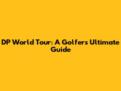 DP World Tour: A Golfer's Ultimate Guide
