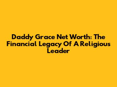 Daddy Grace Net Worth: The Financial Legacy Of A Religious Leader