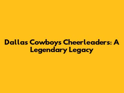 Dallas Cowboys Cheerleaders: A Legendary Legacy