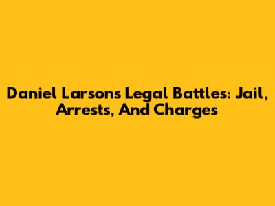 Daniel Larson's Legal Battles: Jail, Arrests, And Charges