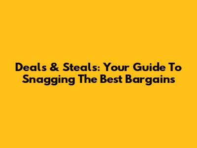 Deals & Steals: Your Guide To Snagging The Best Bargains