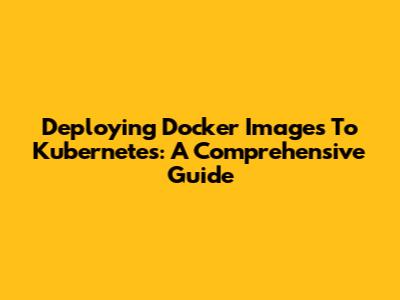 Deploying Docker Images To Kubernetes: A Comprehensive Guide