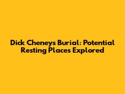 Dick Cheney's Burial: Potential Resting Places Explored