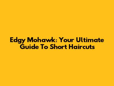 Edgy Mohawk: Your Ultimate Guide To Short Haircuts
