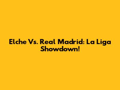 Elche Vs. Real Madrid: La Liga Showdown!