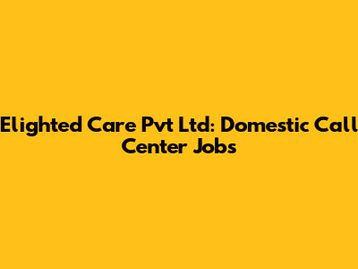Elighted Care Pvt Ltd: Domestic Call Center Jobs