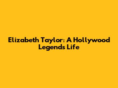 Elizabeth Taylor: A Hollywood Legend's Life