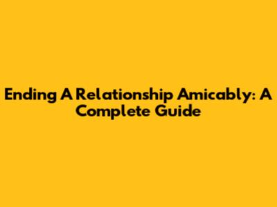 Ending A Relationship Amicably: A Complete Guide