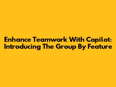Enhance Teamwork With Copilot: Introducing The 'Group By' Feature