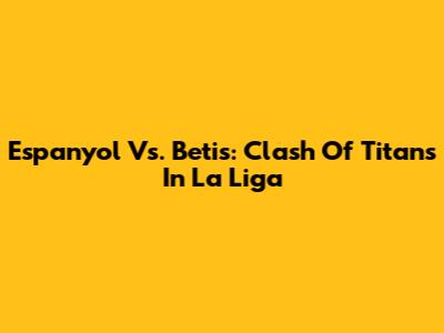 Espanyol Vs. Betis: Clash Of Titans In La Liga