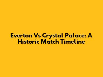 Everton Vs Crystal Palace: A Historic Match Timeline