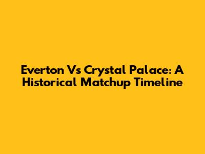 Everton Vs Crystal Palace: A Historical Matchup Timeline