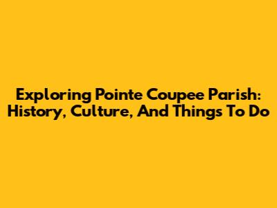 Exploring Pointe Coupee Parish: History, Culture, And Things To Do