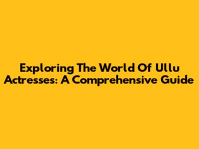 Exploring The World Of Ullu Actresses: A Comprehensive Guide