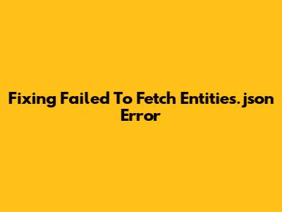 Fixing 'Failed To Fetch Entities.json' Error