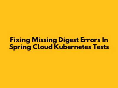 Fixing 'Missing Digest' Errors In Spring Cloud Kubernetes Tests